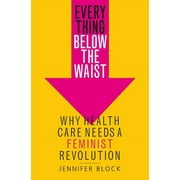 JENNIFER BLOCK Everything Below the Waist: Why Health Care Needs a Feminist Revolution
