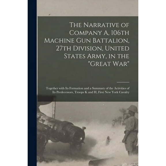 The Narrative of Company A, 106th Machine Gun Battalion, 27th Division, United States Army, in the "Great War" : Together With Its Formation and a Summary of the Activities of Its Predecessors, Troops K and H, First New York Cavalry (Paperback)