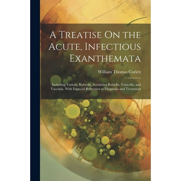 A Treatise On the Acute, Infectious Exanthemata: Including Variola, Rubeola, Scarlatina Rubella, Varicella, and Vaccinia, With Especial Reference to D