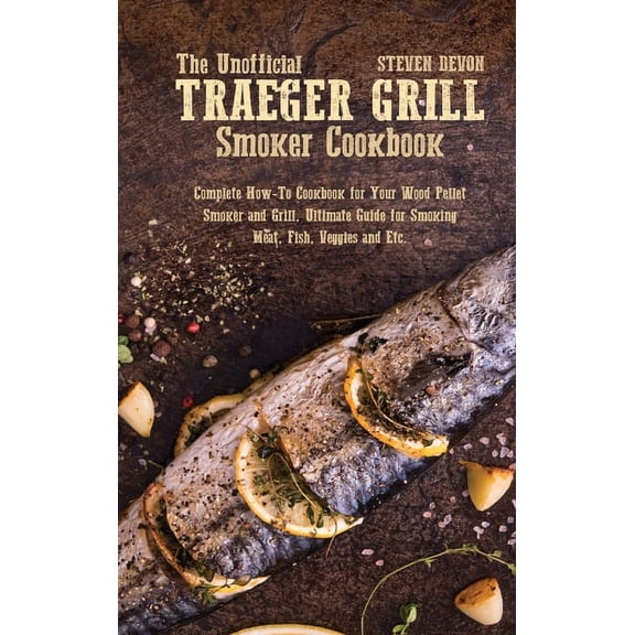 The Unofficial Traeger Grill Smoker Cookbook: Complete How-To Cookbook For Your Wood Pellet Smoker And Grill, Ultimate Guide For Smoking Meat, Fish, Veggies And Etc. (Hardcover)