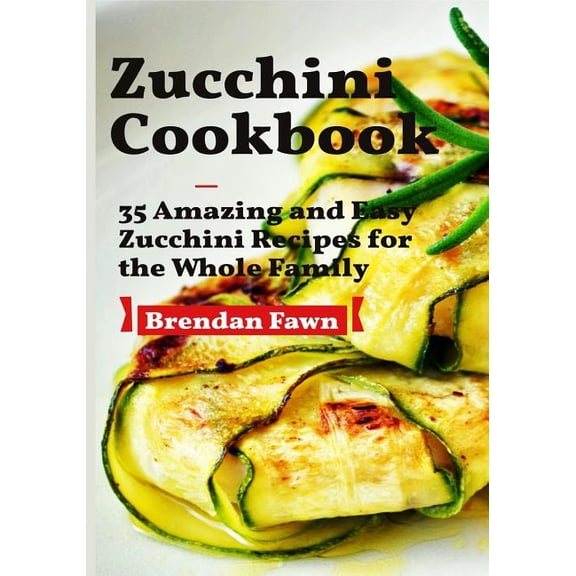 Zucchini Cookbook: 35 Amazing and Easy Zucchini Recipes for the Whole Family (Paperback) by Brendan Fawn