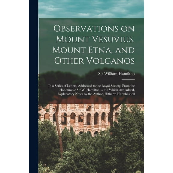 Observations on Mount Vesuvius, Mount Etna, and Other Volcanos: In a Series of Letters, Addressed to the Royal Society, From the Honourable Sir W. Hamilton ...: to Which are Added, Explanatory Notes b