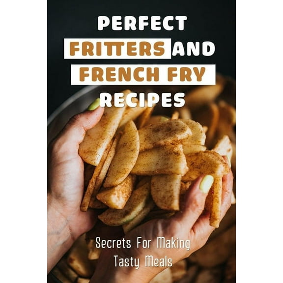 Perfect Fritters And French Fry Recipes: Secrets For Making Tasty Meals: Perfect Thin And Crispy French Fries Recipe (Paperback)