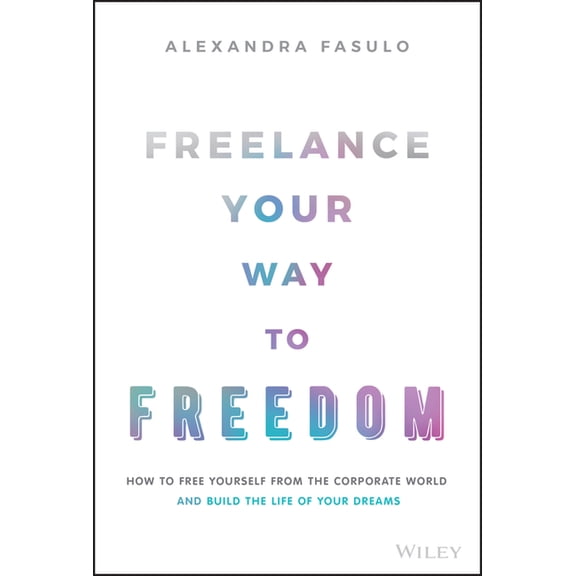 Freelance Your Way to Freedom: How to Free Yourself from the Corporate World and Build the Life of Your Dreams, (Hardcover)