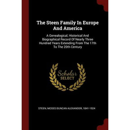The Steen Family in Europe and America : A Genealogical, Historical and Biographical Record of Nearly Three Hundred Years Extending from the 17th to the 20th Century