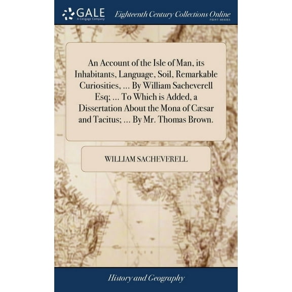 An Account of the Isle of Man, its Inhabitants, Language, Soil, Remarkable Curiosities, ... By William Sacheverell Esq; ... To Which is Added, a Dissertation About the Mona of Cæsar and Tacitus; ... B