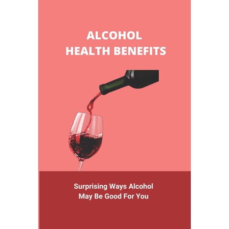 Alcohol Health Benefits : Surprising Ways Alcohol May Be Good For You: Alcohol And Health Statistics (Paperback)