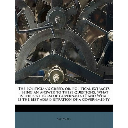 The Politician's Creed, Or, Political Extracts : Being an Answer to These Questions, What Is the Best Form of Government? and What Is the Best Administration of a Government? Volume (The Best Form Of Government)