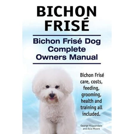 Bichon Frise. Bichon Frise Dog Complete Owners Manual. Bichon Frise Care, Costs, Feeding, Grooming, Health and Training All