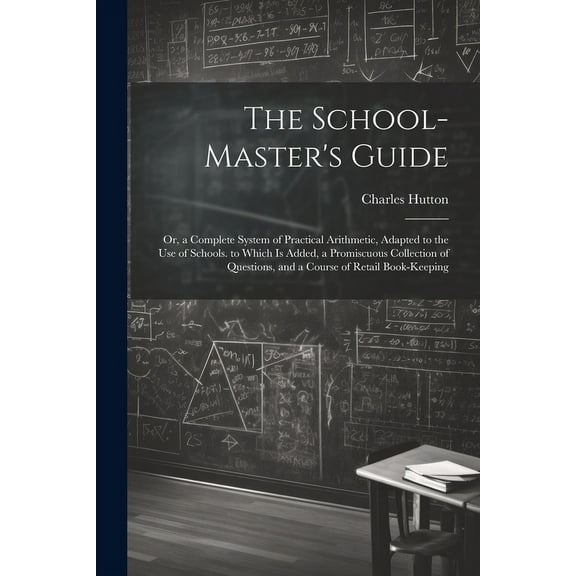 The School-Master's Guide: Or, a Complete System of Practical Arithmetic, Adapted to the Use of Schools. to Which Is Add, (Paperback)