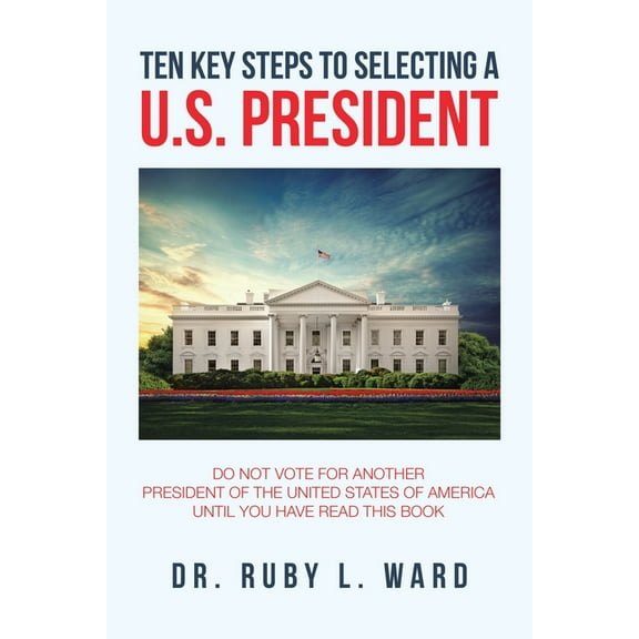 Ten Key Steps to Selecting a U.S. President : Do Not Vote for Another President of the United States of America Until You Have Read This Book