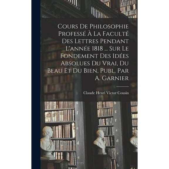 Cours De Philosophie Professé À La Faculté Des Lettres Pendant L'année 1818 ... Sur Le Fondement Des Idées Absolues Du Vrai, Du Beau Et Du Bien, Publ. Par A. Garnier (Hardcover)