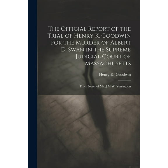 The Official Report of the Trial of Henry K. Goodwin for the Murder of Albert D. Swan in the Supreme Judicial Court of Massachusetts (Paperback)
