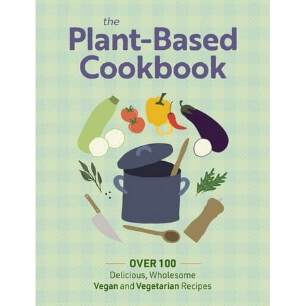 The Plant Based Cookbook: Over 100 Deliciously Wholesome Vegan and Vegetarian Recipes