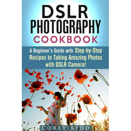 DSLR Photography Cookbook: A Beginner's Guide with Step-by-Step Recipes to Taking Amazing Photos with DSLR Camera! - (Best Camera For Photography Beginners)
