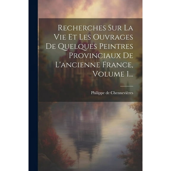 Recherches Sur La Vie Et Les Ouvrages De Quelques Peintres Provinciaux De L'ancienne France, Volume 1..., (Paperback)