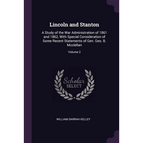 Lincoln and Stanton : A Study of the War Administration of 1861 and 1862, With Special Consideration of Some Recent Statements of Gen. Geo. B. Mcclellan; Volume 2 (Paperback)