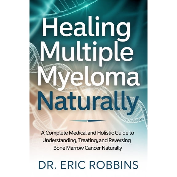 Healing Multiple Myeloma Naturally: A Complete Medical and Holistic Guide to Understanding, Treating, and Reversing Bone, (Paperback)