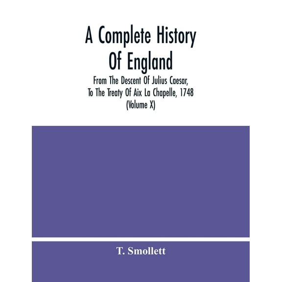 A Complete History Of England: From The Descent Of Julius Caesar, To The Treaty Of Aix La Chapelle, 1748. Containing The, (Paperback)
