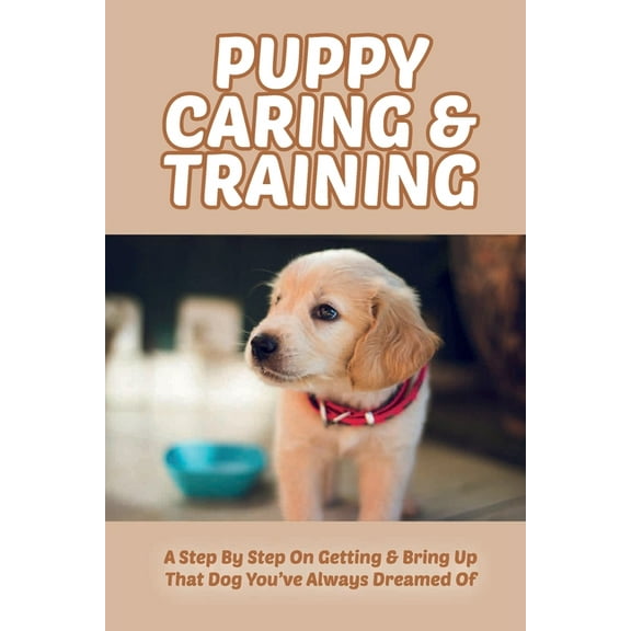 Puppy Caring & Training: A Step By Step On Getting & Bring Up That Dog You've Always Dreamed Of: How To Crate Train Your Puppy (Paperback)