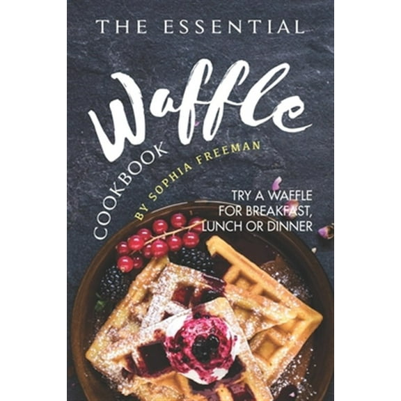 The Essential Waffle Cookbook: Try A Waffle for Breakfast, Lunch or Dinner