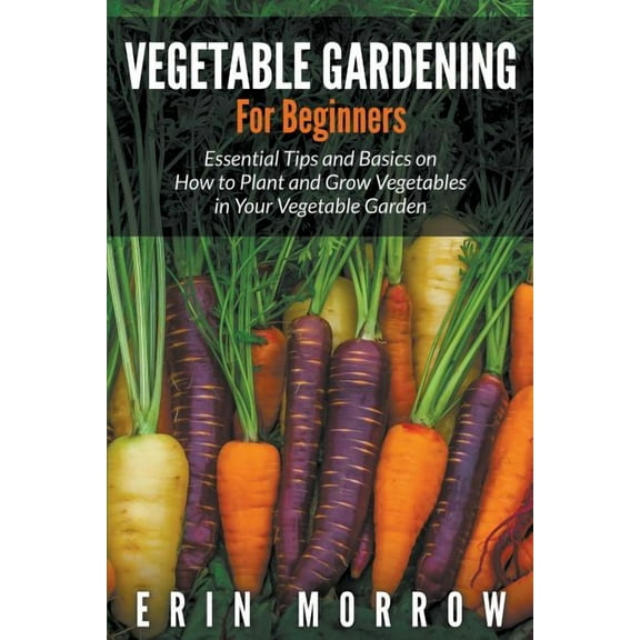 Vegetable Gardening for Beginners: Essential Tips and Basics on How to Plant and Grow Vegetable in Your Vegetable Garden