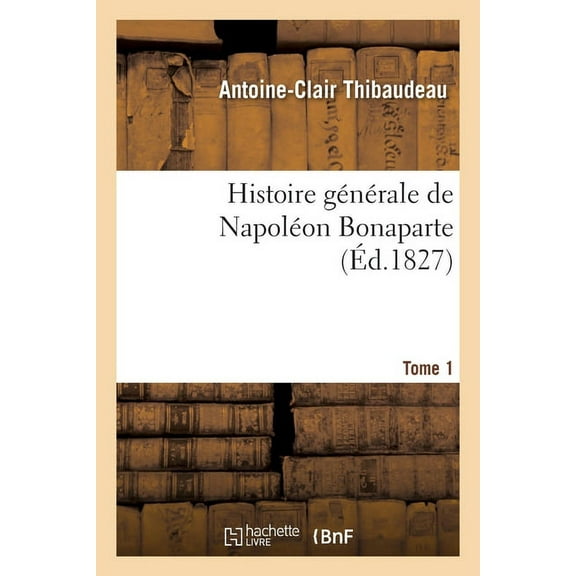 Histoire Générale de Napoléon Bonaparte. Tome 1: Vie Privée Et Publique, Carrière Politique Et Militaire, Administration Et Gouvernement (Paperback)