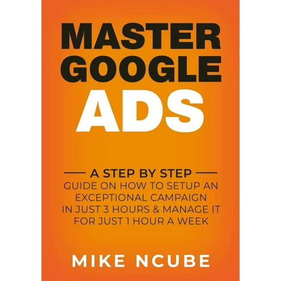 Master Google Ads: A Step By Step Guide On How To Setup An Exceptional Campaign In Just 3 Hours And Manage It For Just 1, (Paperback)
