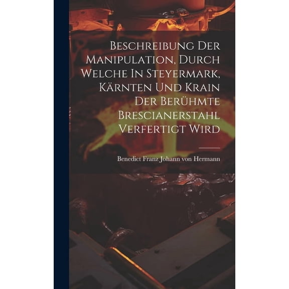 Beschreibung Der Manipulation, Durch Welche In Steyermark, Kärnten Und Krain Der Berühmte Brescianerstahl Verfertigt Wird (Hardcover)