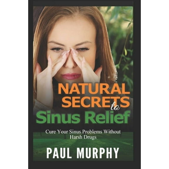 Natural Secrets to Sinus Relief: Cure Your Sinus Problems Without Harsh Drugs