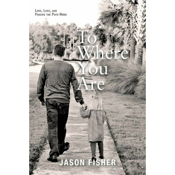 To Where You Are: Love, Loss, and Finding the Path Home (Paperback) by Jason Fisher
