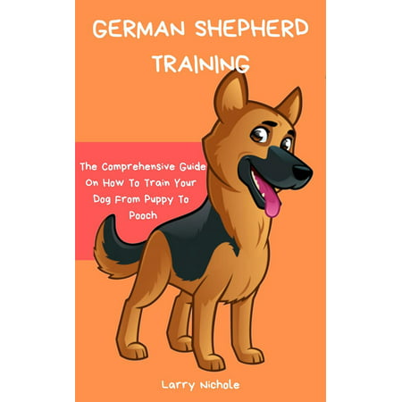 German Shepherd Training - The Comprehensive Guide On How To Train Your Dog From Puppy To Pooch - (Best Way To Train A German Shepherd)