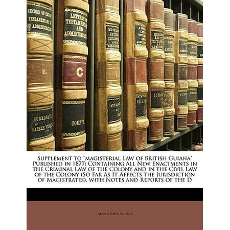 Supplement to Magisterial Law of British Guiana Published in 1877 : Containing All New Enactments in the Criminal Law of the Colony and in the Civil Law of the Colony (So Far as It Affects the Jurisdiction of Magistrates), with Notes and Reports of the (Best Criminal Law Supplement)