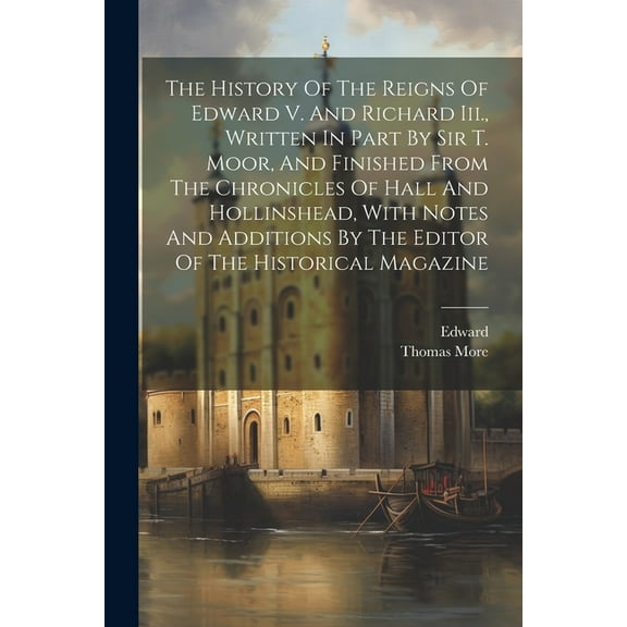 The History Of The Reigns Of Edward V. And Richard Iii., Written In Part By Sir T. Moor, And Finished From The Chronicles Of Hall And Hollinshead, With Notes And Additions By The Editor Of The Histori