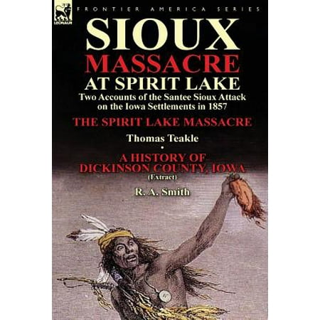 Sioux Massacre at Spirit Lake : Two Accounts of the Santee Sioux Attack on the Iowa Settlements in 1857-The Spirit Lake Massacre by Thomas Teakle &