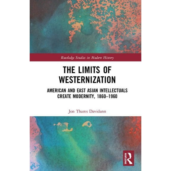 Routledge Studies in Modern History The Limits of Westernization: American and East Asian Intellectuals Create Modernity, 1860 - 1960, (Hardcover)