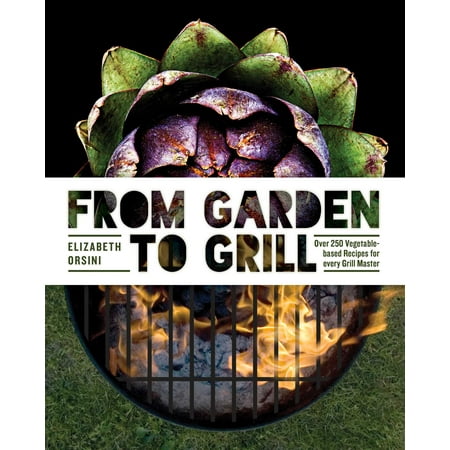 From Garden to Grill : Over 250 Vegetable-based Recipes for Every Grill