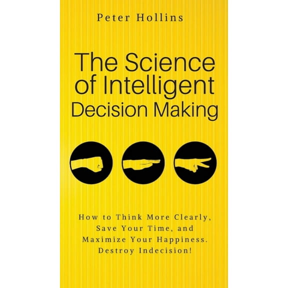 The Science of Intelligent Decision Making: An Actionable Guide to Clearer Thinking, Destroying Indecision, Improving In, (Hardcover)