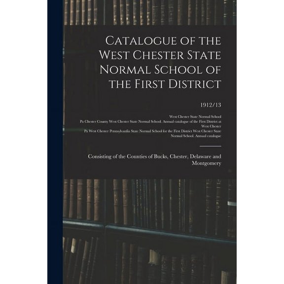 Catalogue of the West Chester State Normal School of the First District: Consisting of the Counties of Bucks, Chester, D, (Paperback)