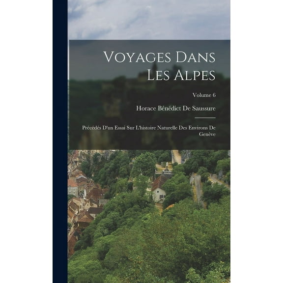 Voyages Dans Les Alpes: Précédés D'un Essai Sur L'histoire Naturelle Des Environs De Genève; Volume 6 (Hardcover)