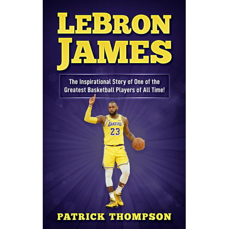 LeBron James: The Inspirational Story of One of the Greatest Basketball Players of All Time! - (Best Basketball Players Of All Time)