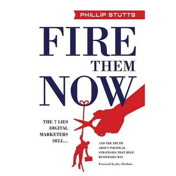 Fire Them Now : The 7 Lies Digital Marketers Sell...and the Truth about Political Strategies That Help Businesses Win