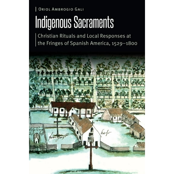Borderlands and Transcultural Studies Indigenous Sacraments: Christian Rituals and Local Responses at the Fringes of Spanish America, 1529-1800, (Hardcover)