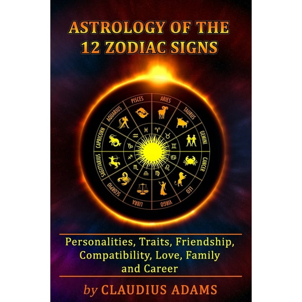 Astrology of the 12 Zodiac Signs : The Zodiac Signs In Great Details: Personalities, Traits, Friendship, Compatibility, Love, Family and Career - All ...