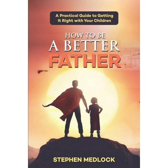 How to Be a Better Father: A Practical Guide to Getting It Right with Your Children (Paperback) by Stephen Medlock