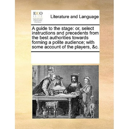 A Guide to the Stage : Or, Select Instructions and Precedents from the Best Authorities Towards Forming a Polite Audience; With Some Account of the Players,