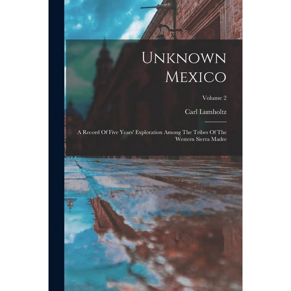 Unknown Mexico: A Record Of Five Years' Exploration Among The Tribes Of The Western Sierra Madre; Volume 2