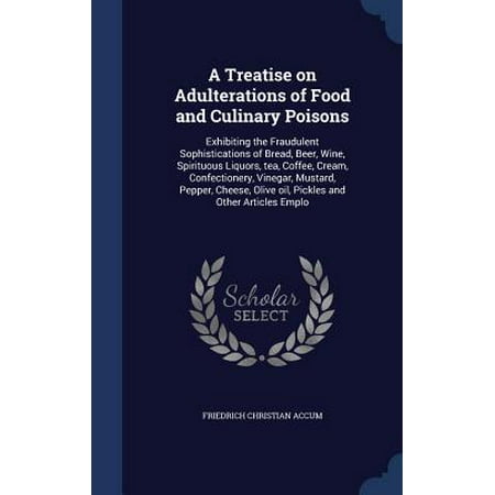 A Treatise on Adulterations of Food and Culinary Poisons : Exhibiting the Fraudulent Sophistications of Bread, Beer, Wine, Spirituous Liquors, Tea, Coffee, Cream, Confectionery, Vinegar, Mustard, Pepper, Cheese, Olive Oil, Pickles and Other Articles