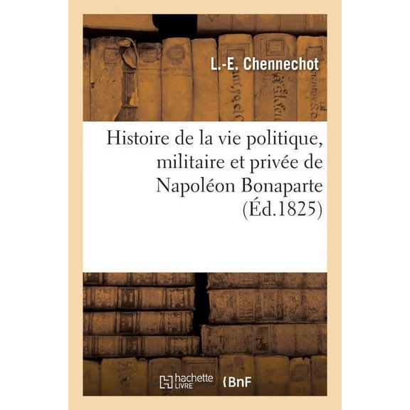 Histoire de la Vie Politique, Militaire Et Privée de Napoléon Bonaparte: Précédée de Notices Biographiques Sur Ses Fidèles Compagnons d'Infortune (Paperback)