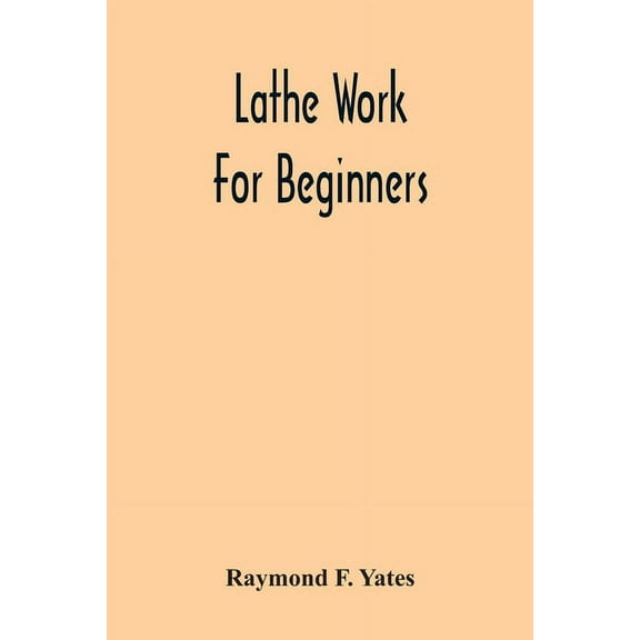Lathe Work For Beginners; A Practical Treatise On Lathe Work With Complete Instructions For Properly Using The Various T, (Paperback)